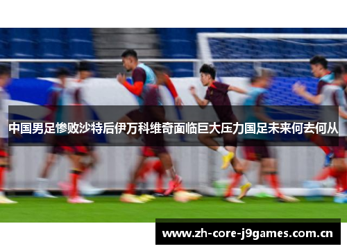 中国男足惨败沙特后伊万科维奇面临巨大压力国足未来何去何从 中国男足惨败沙特后伊万科维奇面临巨大压力国足未来何去何从